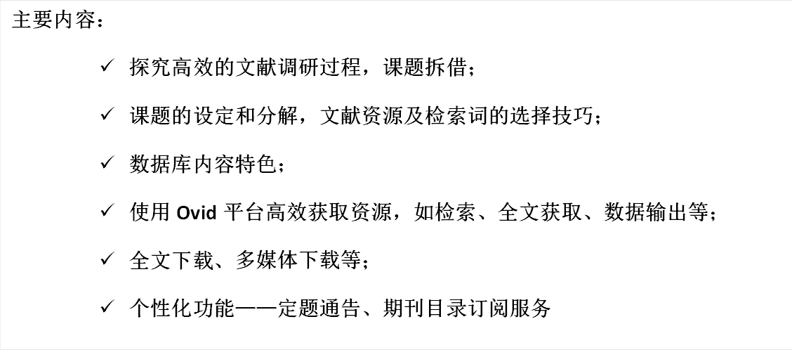 主要内容：&uuml;	探究高效的文献调研过程，课题拆借；&uuml;	课题的设定和分解，文献资源及检索词的选择技巧；&uuml;	数据库内容特色；&uuml;	使用Ovid平台高效获取资源，如检索、全文获取、数据输出等；&uuml;	全文下载、多媒体下载等；&uuml;	个性化功能——定题通告、期刊目录订阅服务