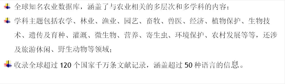  	全球知名农业数据库，涵盖了与农业相关的多层次和多学科的内容； 	学科主题包括农学、林业、渔业、园艺、畜牧、兽医、经济、植物保护、生物技术、遗传及育种、灌溉、微生物、营养、寄生虫、环境保护、农村发展等等，还涉及旅游休闲、野生动物等领域； 	收录全球超过120个国家千万条文献记录，涵盖超过50种语言的信息。